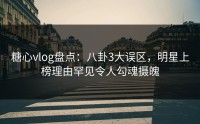 糖心vlog盘点：八卦3大误区，明星上榜理由罕见令人勾魂摄魄