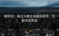 被抓包！每日大赛在线播放疯传，比剧本还狗血