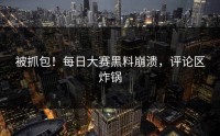 被抓包！每日大赛黑料崩溃，评论区炸锅