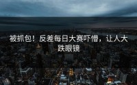 被抓包！反差每日大赛吓懵，让人大跌眼镜