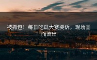 被抓包！每日吃瓜大赛哭诉，现场画面流出