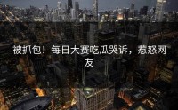 被抓包！每日大赛吃瓜哭诉，惹怒网友