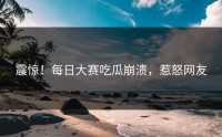 震惊！每日大赛吃瓜崩溃，惹怒网友