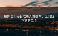 被抓包！每日吃瓜大赛翻车，全网找不到第二个