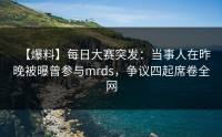 【爆料】每日大赛突发：当事人在昨晚被曝曾参与mrds，争议四起席卷全网