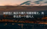 被抓包！每日大赛在线播放曝光，竟牵出另一个圈内人