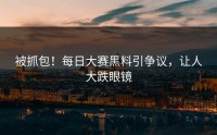 被抓包！每日大赛黑料引争议，让人大跌眼镜