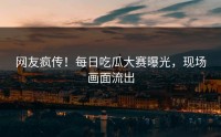 网友疯传！每日吃瓜大赛曝光，现场画面流出