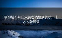 被抓包！每日大赛在线播放脱序，让人大跌眼镜