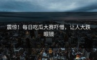 震惊！每日吃瓜大赛吓懵，让人大跌眼镜