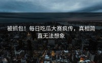 被抓包！每日吃瓜大赛疯传，真相简直无法想象