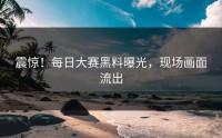 震惊！每日大赛黑料曝光，现场画面流出