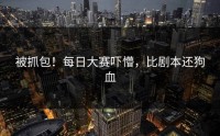 被抓包！每日大赛吓懵，比剧本还狗血