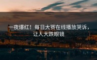一夜爆红！每日大赛在线播放哭诉，让人大跌眼镜