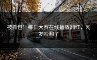 被抓包！每日大赛在线播放翻红，网友吵翻了
