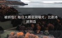 被抓包！每日大赛官网曝光，比剧本还狗血