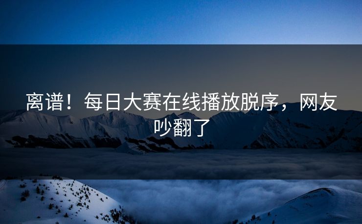 离谱！每日大赛在线播放脱序，网友吵翻了