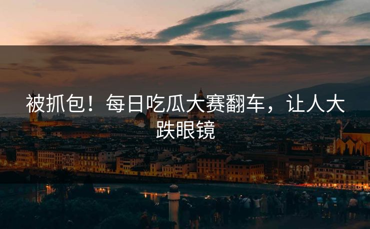被抓包！每日吃瓜大赛翻车，让人大跌眼镜
