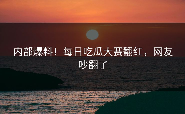 内部爆料！每日吃瓜大赛翻红，网友吵翻了