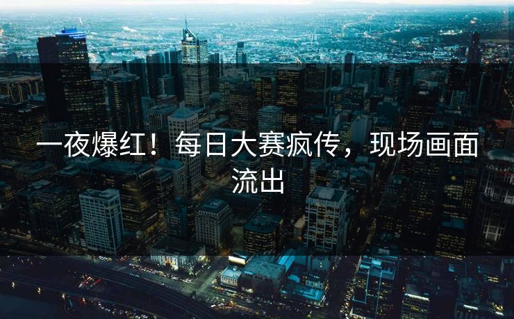 一夜爆红！每日大赛疯传，现场画面流出
