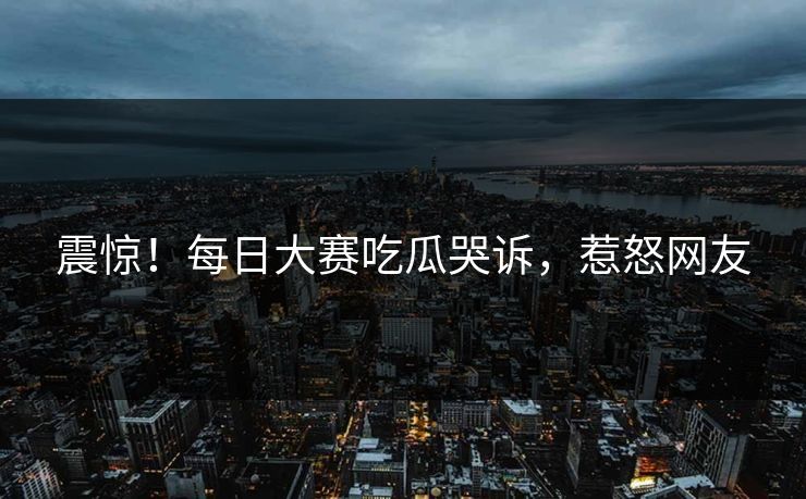 震惊！每日大赛吃瓜哭诉，惹怒网友