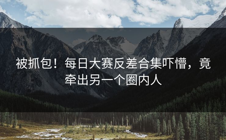 被抓包！每日大赛反差合集吓懵，竟牵出另一个圈内人