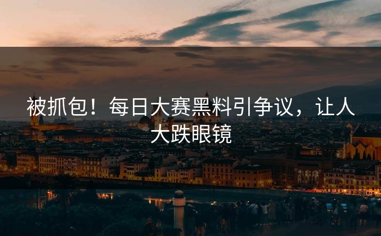 被抓包！每日大赛黑料引争议，让人大跌眼镜