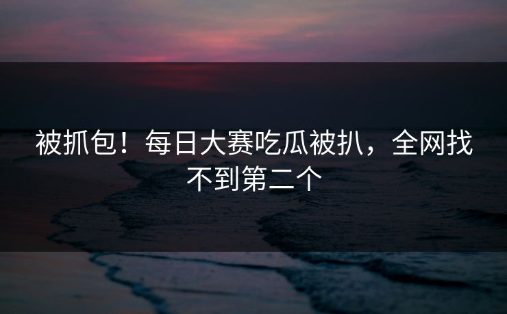 被抓包！每日大赛吃瓜被扒，全网找不到第二个