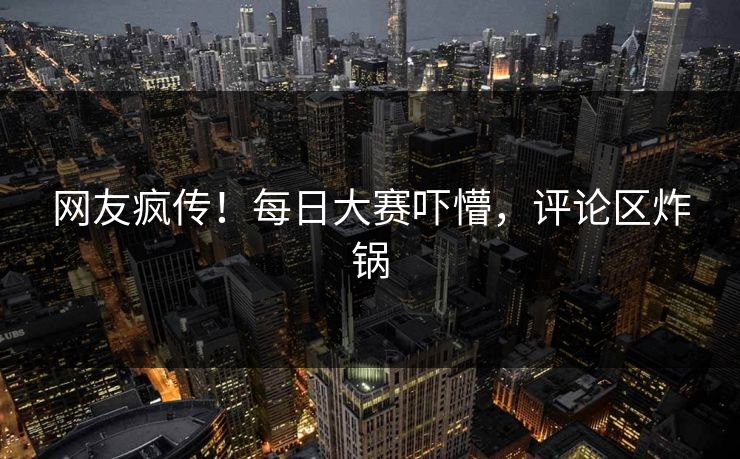 网友疯传！每日大赛吓懵，评论区炸锅