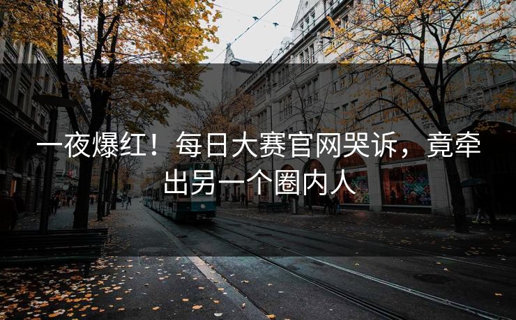 一夜爆红！每日大赛官网哭诉，竟牵出另一个圈内人