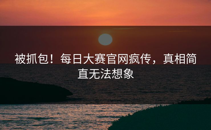 被抓包！每日大赛官网疯传，真相简直无法想象