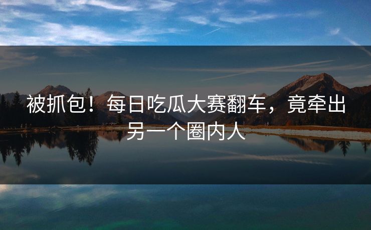 被抓包！每日吃瓜大赛翻车，竟牵出另一个圈内人
