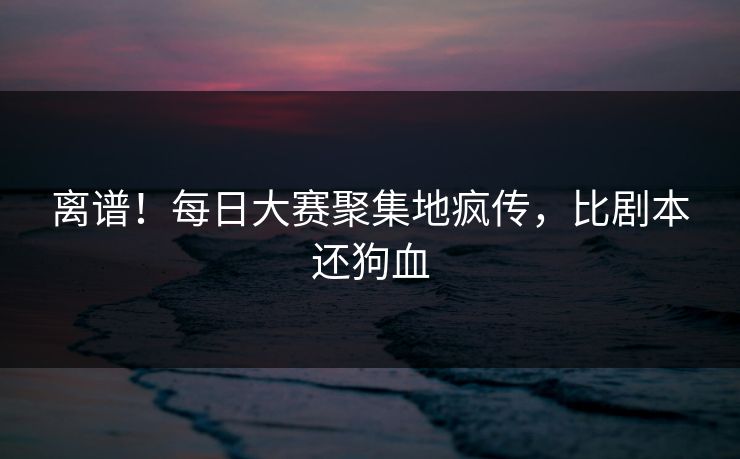 离谱！每日大赛聚集地疯传，比剧本还狗血