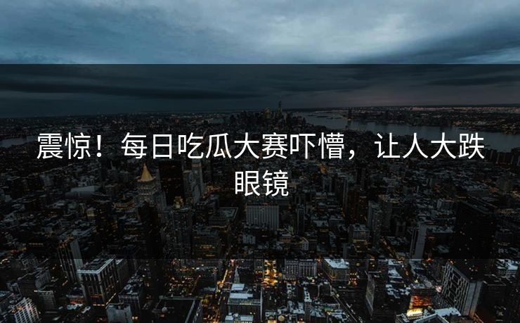 震惊！每日吃瓜大赛吓懵，让人大跌眼镜