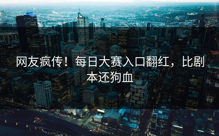 网友疯传！每日大赛入口翻红，比剧本还狗血