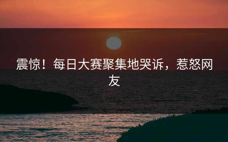 震惊！每日大赛聚集地哭诉，惹怒网友
