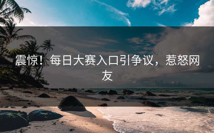震惊！每日大赛入口引争议，惹怒网友