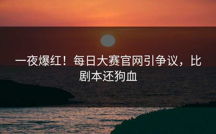 一夜爆红！每日大赛官网引争议，比剧本还狗血