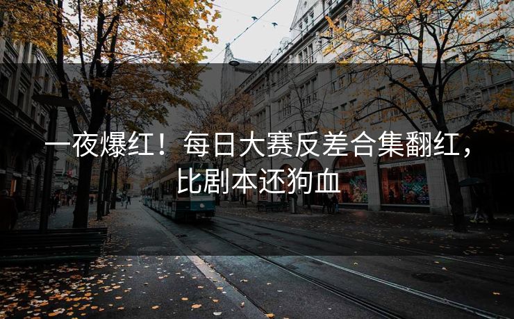 一夜爆红！每日大赛反差合集翻红，比剧本还狗血