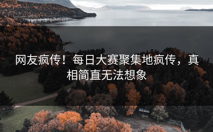 网友疯传！每日大赛聚集地疯传，真相简直无法想象