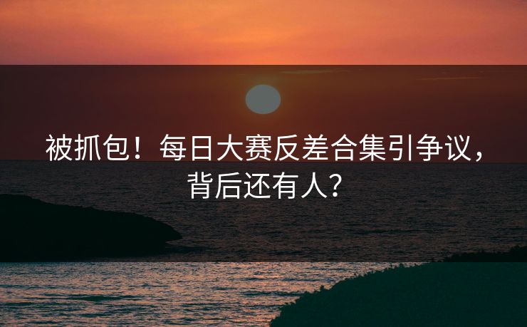 被抓包！每日大赛反差合集引争议，背后还有人？