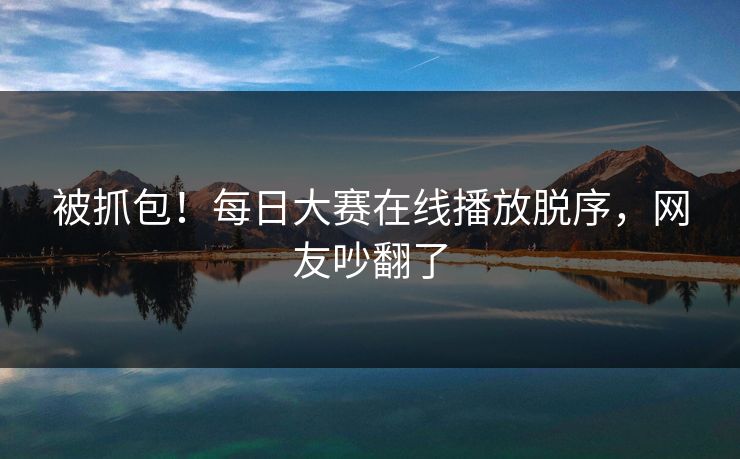 被抓包！每日大赛在线播放脱序，网友吵翻了