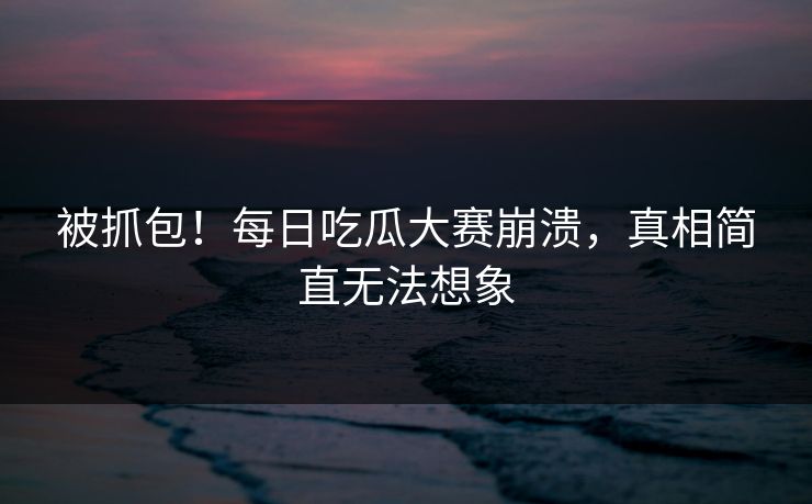被抓包！每日吃瓜大赛崩溃，真相简直无法想象