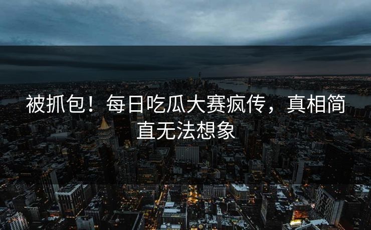 被抓包！每日吃瓜大赛疯传，真相简直无法想象