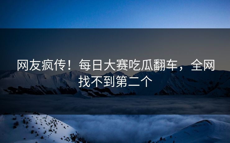 网友疯传！每日大赛吃瓜翻车，全网找不到第二个