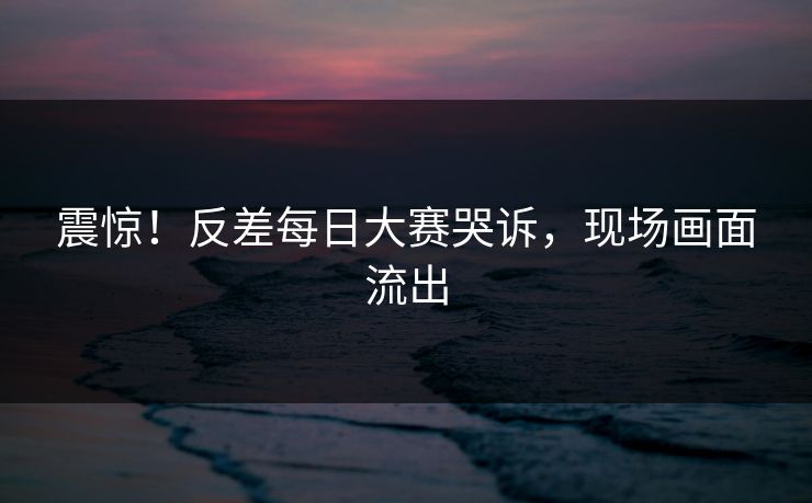 震惊！反差每日大赛哭诉，现场画面流出