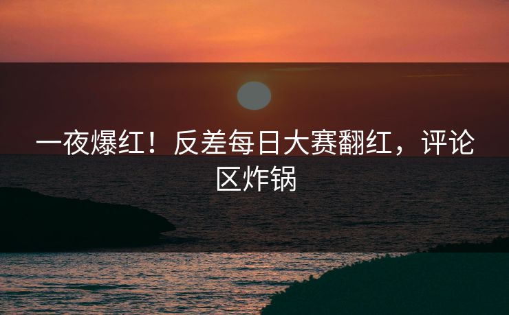 一夜爆红！反差每日大赛翻红，评论区炸锅