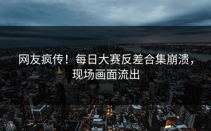 网友疯传！每日大赛反差合集崩溃，现场画面流出