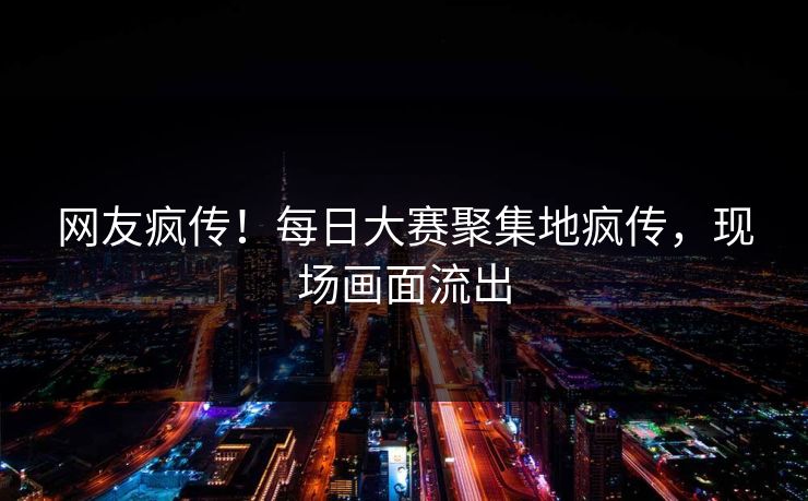 网友疯传！每日大赛聚集地疯传，现场画面流出