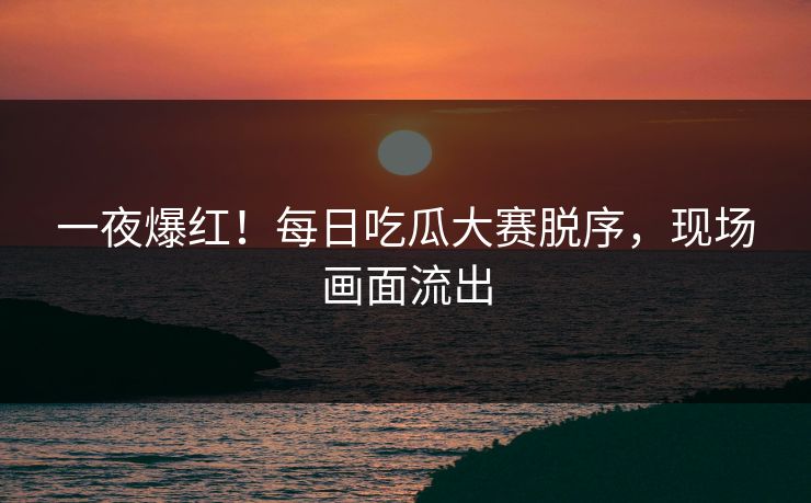 一夜爆红！每日吃瓜大赛脱序，现场画面流出